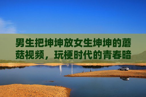 男生把坤坤放女生坤坤的蘑菇视频,玩梗时代的青春暗号,坤坤蘑菇视频,玩梗时代的青春暗号 男生把坤坤放女生坤坤的蘑菇视频,玩梗时代的青春暗号,坤坤蘑菇视频,玩梗时代的青春暗号