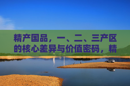 精产国品,一、二、三产区的核心差异与价值密码,精产国品,一、二、三产区的核心差异与价值密码 精产国品,一、二、三产区的核心差异与价值密码,精产国品,一、二、三产区的核心差异与价值密码