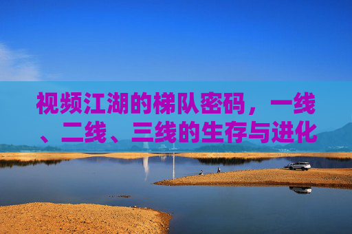 视频江湖的梯队密码,一线、二线、三线的生存与进化,视频江湖梯队密码,一线、二线、三线的生存与进化 视频江湖的梯队密码,一线、二线、三线的生存与进化,视频江湖梯队密码,一线、二线、三线的生存与进化