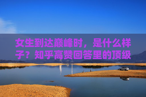 女生到达巅峰时,是什么样子?知乎高赞回答里的顶级状态,知乎高赞,女生巅峰时的顶级状态 女生到达巅峰时,是什么样子?知乎高赞回答里的顶级状态,知乎高赞,女生巅峰时的顶级状态