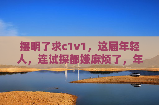 摆明了求c1v1,这届年轻人,连试探都嫌麻烦了,年轻人直球求c1v1,嫌试探太麻烦 摆明了求c1v1,这届年轻人,连试探都嫌麻烦了,年轻人直球求c1v1,嫌试探太麻烦