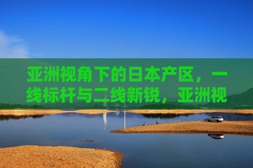 亚洲视角下的日本产区,一线标杆与二线新锐,亚洲视角下的日本产区,一线标杆与二线新锐 亚洲视角下的日本产区,一线标杆与二线新锐,亚洲视角下的日本产区,一线标杆与二线新锐