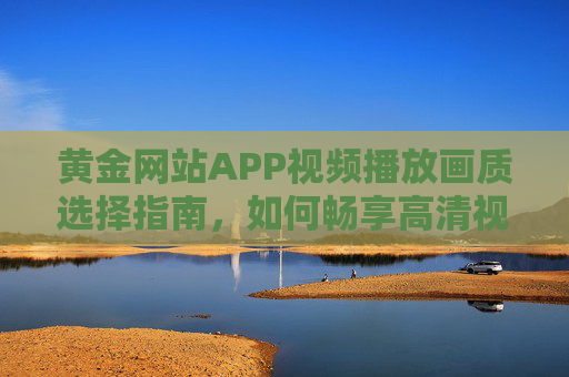 黄金网站APP视频播放画质选择指南,如何畅享高清视觉体验?黄金网站APP视频画质选择指南,畅享高清视觉体验 黄金网站APP视频播放画质选择指南,如何畅享高清视觉体验?黄金网站APP视频画质选择指南,畅享高清视觉体验