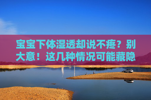 宝宝下体湿透却说不疼?别大意!这几种情况可能藏隐患 宝宝下体湿透却说不疼?别大意!这几种情况可能藏隐患