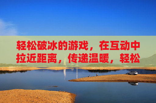 轻松破冰的游戏，在互动中拉近距离，传递温暖，轻松破冰，互动暖心
