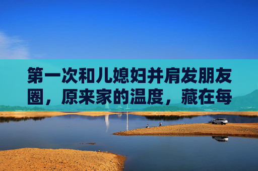 第一次和儿媳妇并肩发朋友圈,原来家的温度,藏在每一个日常分享里,第一次与儿媳妇并肩发朋友圈,家的温度,藏在日常分享里 第一次和儿媳妇并肩发朋友圈,原来家的温度,藏在每一个日常分享里,第一次与儿媳妇并肩发朋友圈,家的温度,藏在日常分享里
