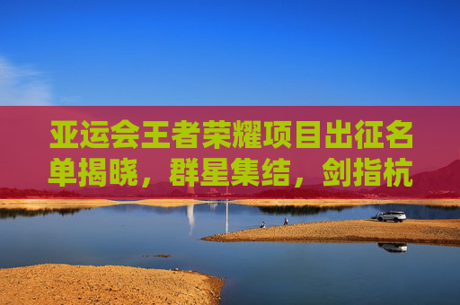 亚运会王者荣耀项目出征名单揭晓,群星集结,剑指杭州亚运荣耀,亚运会王者荣耀出征名单揭晓,群星集结剑指亚运荣耀 亚运会王者荣耀项目出征名单揭晓,群星集结,剑指杭州亚运荣耀,亚运会王者荣耀出征名单揭晓,群星集结剑指亚运荣耀