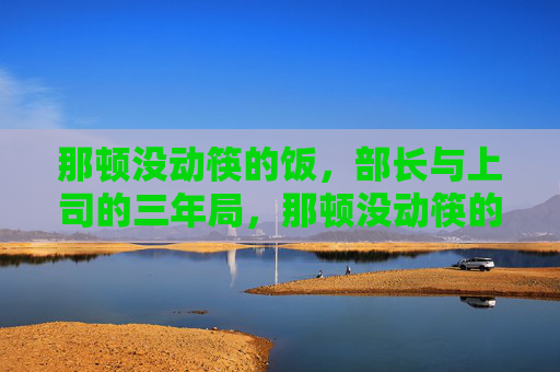 那顿没动筷的饭，部长与上司的三年局，那顿没动筷的饭，部长与上司的三年局