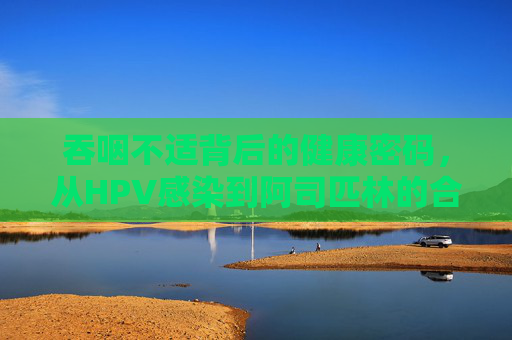 吞咽不适背后的健康密码，从HPV感染到阿司匹林的合理使用，吞咽不适，从HPV感染到阿司匹林的合理使用