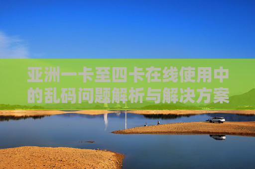 亚洲一卡至四卡在线使用中的乱码问题解析与解决方案，亚洲一卡至四卡在线乱码问题解析与解决方案