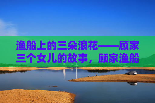 渔船上的三朵浪花——顾家三个女儿的故事,顾家渔船三朵浪花 渔船上的三朵浪花——顾家三个女儿的故事,顾家渔船三朵浪花