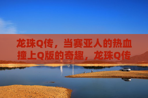 龙珠Q传,当赛亚人的热血撞上Q版的奇趣,龙珠Q传,赛亚人热血撞Q版奇趣 龙珠Q传,当赛亚人的热血撞上Q版的奇趣,龙珠Q传,赛亚人热血撞Q版奇趣