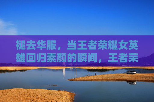 褪去华服,当王者荣耀女英雄回归素颜的瞬间,王者荣耀女英雄,褪去华服的素颜瞬间 褪去华服,当王者荣耀女英雄回归素颜的瞬间,王者荣耀女英雄,褪去华服的素颜瞬间