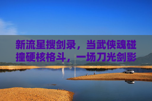 新流星搜剑录，当武侠魂碰撞硬核格斗，一场刀光剑影的江湖邀约，新流星搜剑录，武侠魂硬核碰撞，刀光剑影江湖邀约