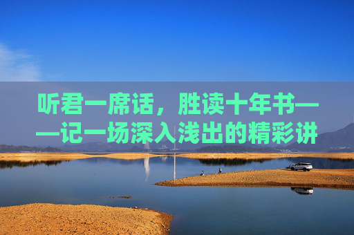 听君一席话,胜读十年书——记一场深入浅出的精彩讲座,听君一席话,胜读十年书——一场深入浅出的精彩讲座 听君一席话,胜读十年书——记一场深入浅出的精彩讲座,听君一席话,胜读十年书——一场深入浅出的精彩讲座