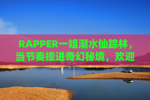 RAPPER一姐潮水仙踪林,当节奏撞进奇幻秘境,欢迎入席!节奏撞进奇幻秘境,RAPPER一姐潮水仙踪林入席 RAPPER一姐潮水仙踪林,当节奏撞进奇幻秘境,欢迎入席!节奏撞进奇幻秘境,RAPPER一姐潮水仙踪林入席