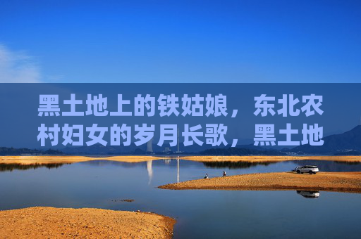黑土地上的铁姑娘,东北农村妇女的岁月长歌,黑土地铁姑娘的岁月长歌 黑土地上的铁姑娘,东北农村妇女的岁月长歌,黑土地铁姑娘的岁月长歌