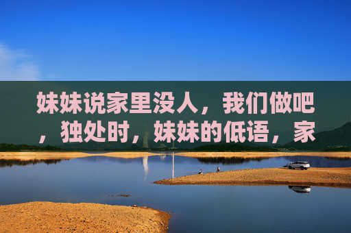 妹妹说家里没人,我们做吧,独处时,妹妹的低语,家里没人,我们做吧 妹妹说家里没人,我们做吧,独处时,妹妹的低语,家里没人,我们做吧