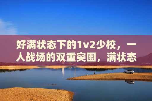 好满状态下的1v2少校,一人战场的双重突围,满状态少校1v2,一人战场的双重突围 好满状态下的1v2少校,一人战场的双重突围,满状态少校1v2,一人战场的双重突围