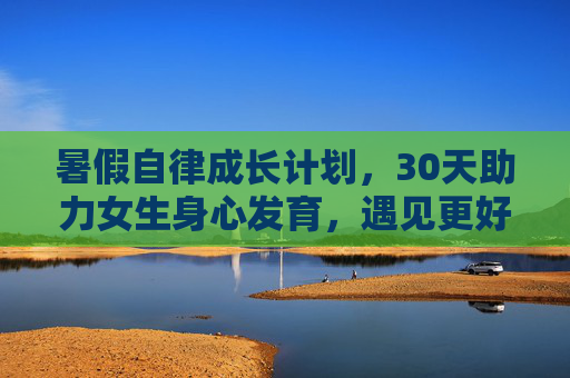 暑假自律成长计划,30天助力女生身心发育,遇见更好的自己,女生暑假30天自律成长计划,身心发育,遇见更好的自己 暑假自律成长计划,30天助力女生身心发育,遇见更好的自己,女生暑假30天自律成长计划,身心发育,遇见更好的自己