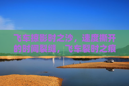 飞车掠影时之沙,速度撕开的时间裂缝,飞车裂时之痕 飞车掠影时之沙,速度撕开的时间裂缝,飞车裂时之痕