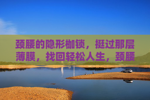 颈腰的隐形枷锁，挺过那层薄膜，找回轻松人生，颈腰隐形枷锁，挺过薄膜，轻松人生
