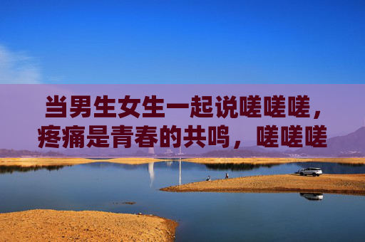 当男生女生一起说嗟嗟嗟,疼痛是青春的共鸣,嗟嗟嗟,疼痛是青春的集体共鸣 当男生女生一起说嗟嗟嗟,疼痛是青春的共鸣,嗟嗟嗟,疼痛是青春的集体共鸣