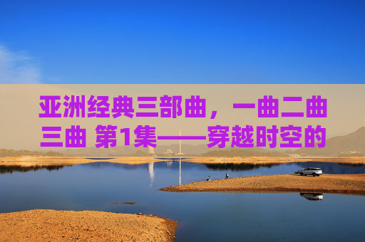 亚洲经典三部曲,一曲二曲三曲 第1集——穿越时空的旋律共鸣,亚洲经典三部曲 第1集,穿越时空的旋律共鸣 亚洲经典三部曲,一曲二曲三曲 第1集——穿越时空的旋律共鸣,亚洲经典三部曲 第1集,穿越时空的旋律共鸣