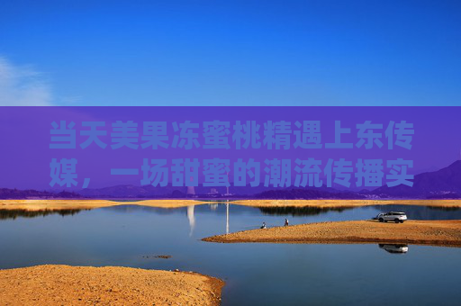 当天美果冻蜜桃精遇上东传媒，一场甜蜜的潮流传播实验，当天美果冻蜜桃精×东传媒，甜蜜潮流传播实验