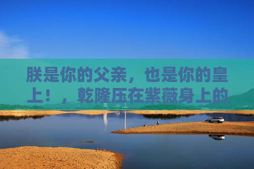 朕是你的父亲，也是你的皇上！，乾隆压在紫薇身上的那道帝王枷锁，帝王枷锁，乾隆对紫薇的双重身份压迫