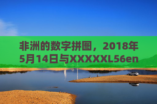 非洲的数字拼图,2018年5月14日与XXXXXL56endian的技术回响,非洲数字拼图,XXXXXL56endian的技术回响 非洲的数字拼图,2018年5月14日与XXXXXL56endian的技术回响,非洲数字拼图,XXXXXL56endian的技术回响
