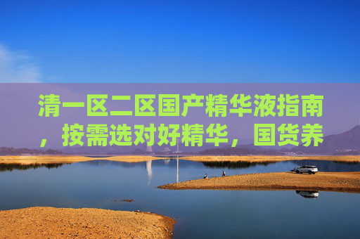 清一区二区国产精华液指南,按需选对好精华,国货养肤不踩雷,按需选国产精华液,清一区二区养肤不踩雷指南 清一区二区国产精华液指南,按需选对好精华,国货养肤不踩雷,按需选国产精华液,清一区二区养肤不踩雷指南