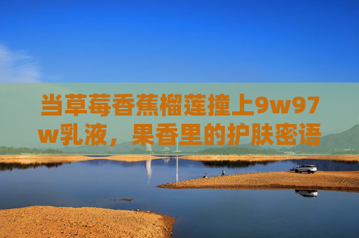 当草莓香蕉榴莲撞上9w97w乳液,果香里的护肤密语,草莓香蕉榴莲撞上9w97w乳液,果香里的护肤密语 当草莓香蕉榴莲撞上9w97w乳液,果香里的护肤密语,草莓香蕉榴莲撞上9w97w乳液,果香里的护肤密语