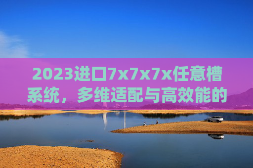 2023进口7x7x7x任意槽系统,多维适配与高效能的工业新选择,2023进口7x7x7x任意槽系统,多维适配与高效能的工业新选择 2023进口7x7x7x任意槽系统,多维适配与高效能的工业新选择,2023进口7x7x7x任意槽系统,多维适配与高效能的工业新选择