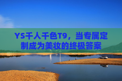 YS千人千色T9,当专属定制成为美妆的终极答案 YS千人千色T9,当专属定制成为美妆的终极答案