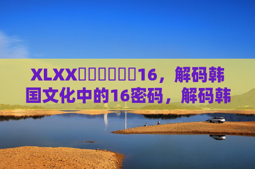 XLXXكورىيە16,解码韩国文化中的16密码,解码韩国文化中的16密码 XLXXكورىيە16,解码韩国文化中的16密码,解码韩国文化中的16密码