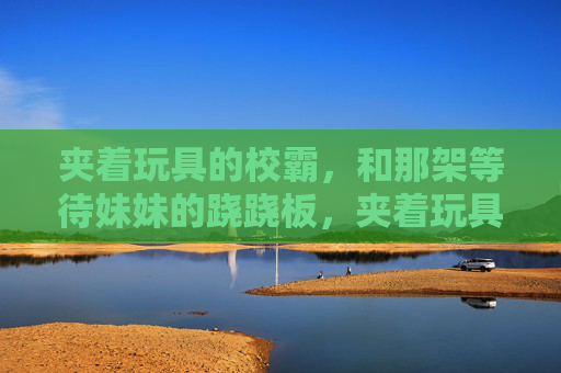 夹着玩具的校霸,和那架等待妹妹的跷跷板,夹着玩具的校霸,等妹妹的跷跷板 夹着玩具的校霸,和那架等待妹妹的跷跷板,夹着玩具的校霸,等妹妹的跷跷板