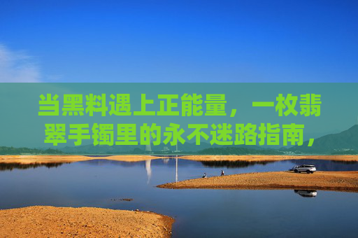 当黑料遇上正能量,一枚翡翠手镯里的永不迷路指南,翡翠手镯,黑料遇上正能量的永不迷路指南 当黑料遇上正能量,一枚翡翠手镯里的永不迷路指南,翡翠手镯,黑料遇上正能量的永不迷路指南