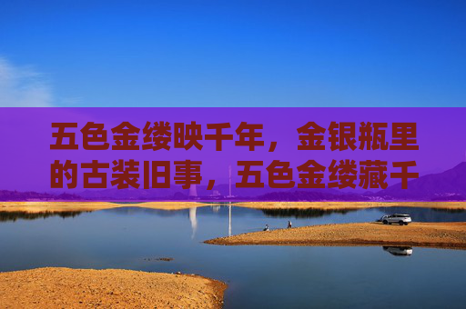 五色金缕映千年,金银瓶里的古装旧事,五色金缕藏千年,金银瓶诉古装 五色金缕映千年,金银瓶里的古装旧事,五色金缕藏千年,金银瓶诉古装