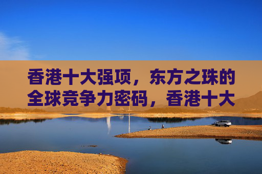 香港十大强项，东方之珠的全球竞争力密码，香港十大强项，东方之珠的全球竞争力密码