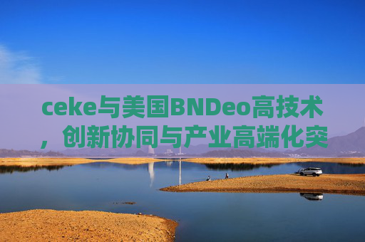 ceke与美国BNDeo高技术,创新协同与产业高端化突破,ceke与美国BNDeo高技术创新协同引领产业高端化突破 ceke与美国BNDeo高技术,创新协同与产业高端化突破,ceke与美国BNDeo高技术创新协同引领产业高端化突破