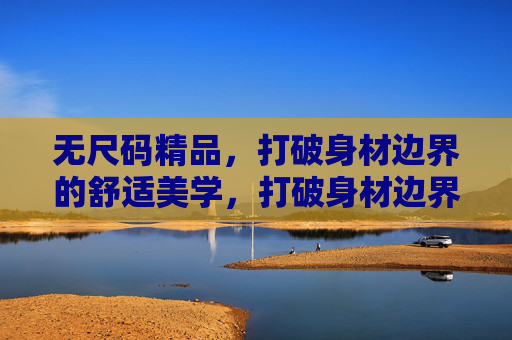 无尺码精品,打破身材边界的舒适美学,打破身材边界的无尺码舒适美学 无尺码精品,打破身材边界的舒适美学,打破身材边界的无尺码舒适美学