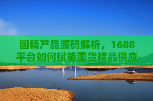 国精产品源码解析，1688平台如何赋能国货精品供应链，1688平台赋能国货精品供应链，国精产品源码解析