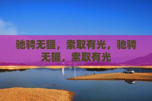 驰骋无疆,索取有光,驰骋无疆,索取有光 驰骋无疆,索取有光,驰骋无疆,索取有光