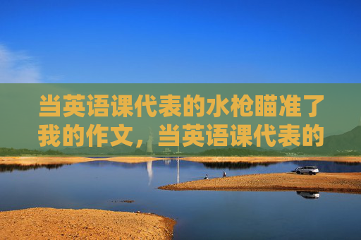 当英语课代表的水枪瞄准了我的作文,当英语课代表的水枪瞄准了我的作文 当英语课代表的水枪瞄准了我的作文,当英语课代表的水枪瞄准了我的作文