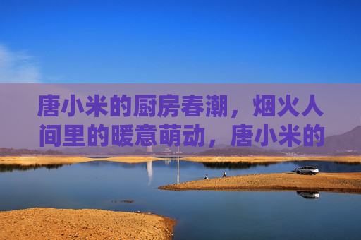 唐小米的厨房春潮,烟火人间里的暖意萌动,唐小米的厨房春潮,烟火人间的暖意萌动 唐小米的厨房春潮,烟火人间里的暖意萌动,唐小米的厨房春潮,烟火人间的暖意萌动