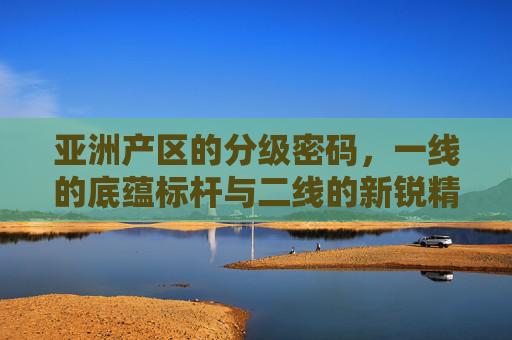 亚洲产区的分级密码,一线的底蕴标杆与二线的新锐精华,亚洲产区分级密码,一线底蕴标杆与二线新锐精华 亚洲产区的分级密码,一线的底蕴标杆与二线的新锐精华,亚洲产区分级密码,一线底蕴标杆与二线新锐精华