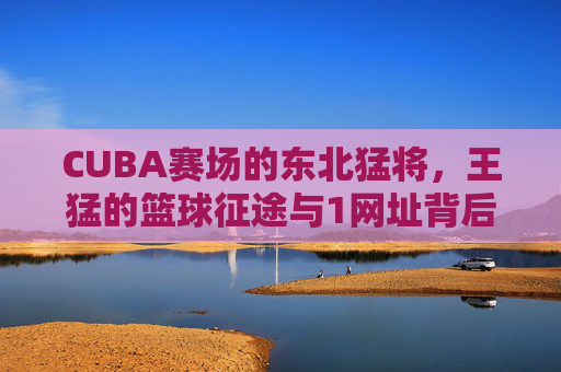 CUBA赛场的东北猛将,王猛的篮球征途与1网址背后的青春故事,1网址串联!CUBA东北猛将王猛的篮球青春征途 CUBA赛场的东北猛将,王猛的篮球征途与1网址背后的青春故事,1网址串联!CUBA东北猛将王猛的篮球青春征途