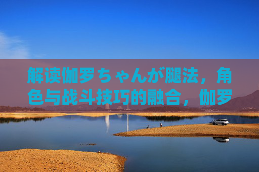 解读伽罗ちゃんが腿法,角色与战斗技巧的融合,伽罗ちゃん腿法,角色与战斗技巧的融合 解读伽罗ちゃんが腿法,角色与战斗技巧的融合,伽罗ちゃん腿法,角色与战斗技巧的融合