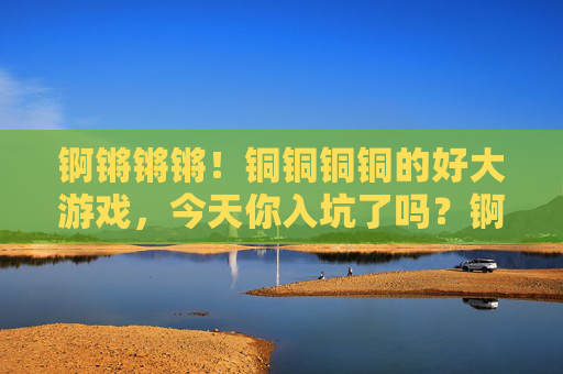 锕锵锵锵!铜铜铜铜的好大游戏,今天你入坑了吗?锕锵锵!铜铜铜铜好大游戏,今天你入坑了吗? 锕锵锵锵!铜铜铜铜的好大游戏,今天你入坑了吗?锕锵锵!铜铜铜铜好大游戏,今天你入坑了吗?